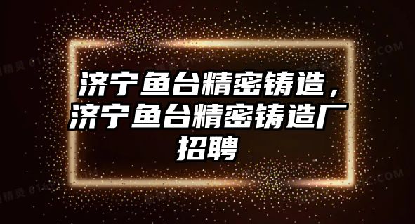 濟寧魚臺精密鑄造，濟寧魚臺精密鑄造廠招聘