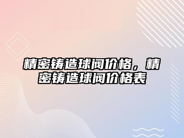 精密鑄造球閥價(jià)格，精密鑄造球閥價(jià)格表