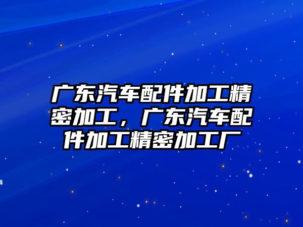 廣東汽車配件加工精密加工，廣東汽車配件加工精密加工廠