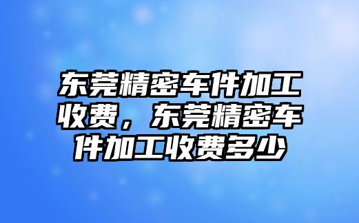 東莞精密車件加工收費，東莞精密車件加工收費多少