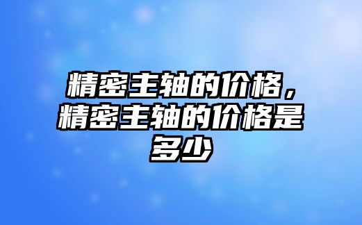 精密主軸的價格，精密主軸的價格是多少