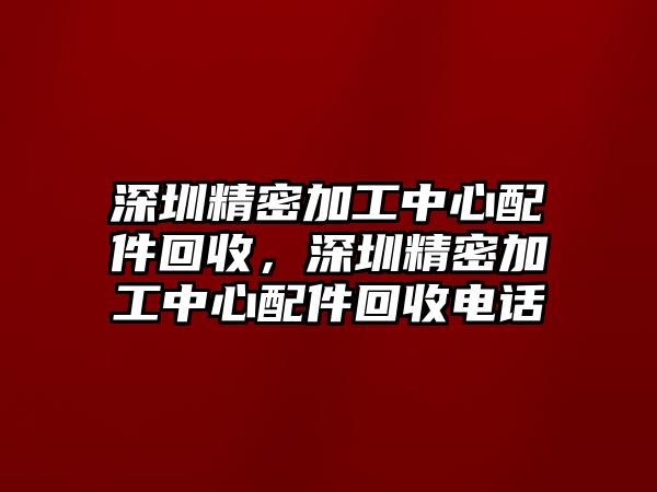 深圳精密加工中心配件回收，深圳精密加工中心配件回收電話