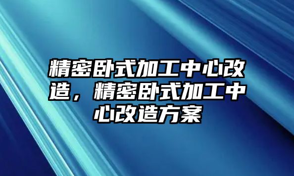 精密臥式加工中心改造，精密臥式加工中心改造方案