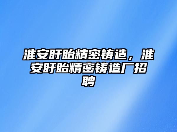 淮安盱眙精密鑄造，淮安盱眙精密鑄造廠招聘