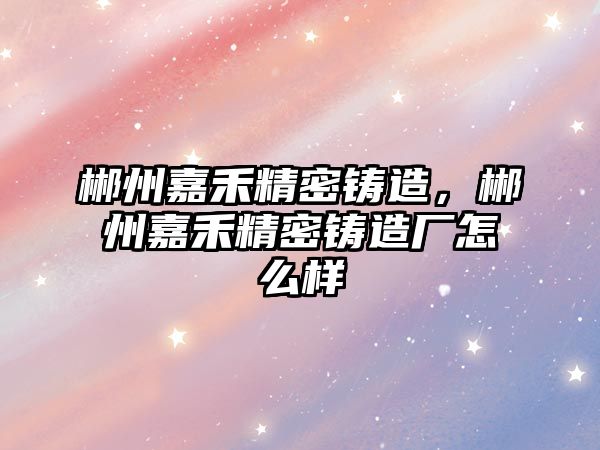 郴州嘉禾精密鑄造，郴州嘉禾精密鑄造廠怎么樣