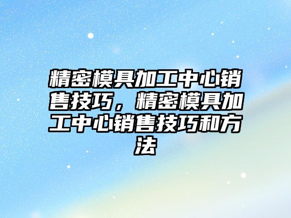 精密模具加工中心銷售技巧，精密模具加工中心銷售技巧和方法