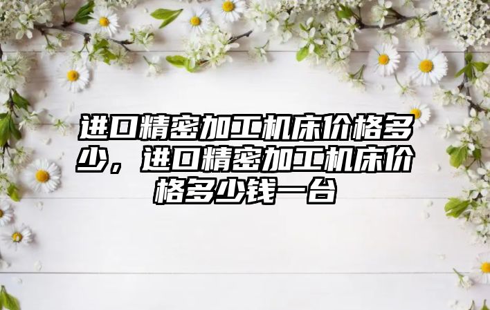 進口精密加工機床價格多少，進口精密加工機床價格多少錢一臺