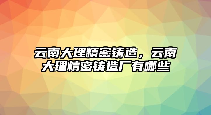 云南大理精密鑄造，云南大理精密鑄造廠有哪些