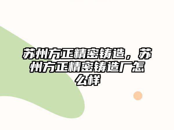 蘇州方正精密鑄造，蘇州方正精密鑄造廠怎么樣