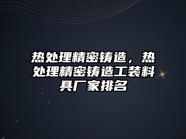 熱處理精密鑄造，熱處理精密鑄造工裝料具廠家排名