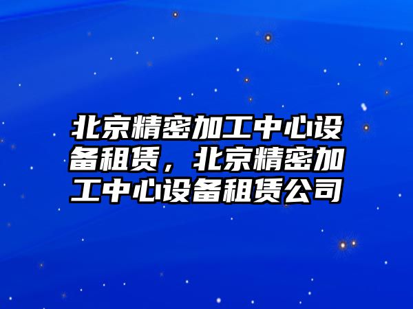 北京精密加工中心設備租賃，北京精密加工中心設備租賃公司