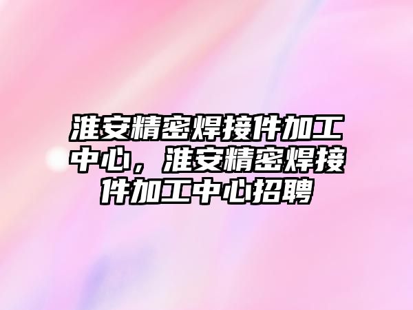 淮安精密焊接件加工中心，淮安精密焊接件加工中心招聘