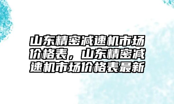 山東精密減速機(jī)市場(chǎng)價(jià)格表，山東精密減速機(jī)市場(chǎng)價(jià)格表最新