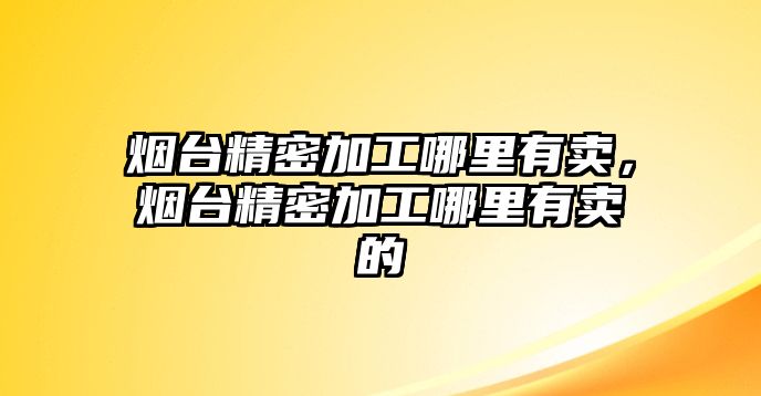 煙臺精密加工哪里有賣，煙臺精密加工哪里有賣的