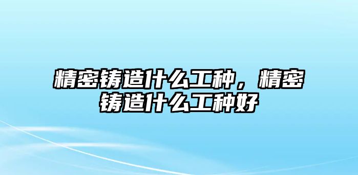 精密鑄造什么工種，精密鑄造什么工種好