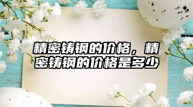 精密鑄鋼的價(jià)格，精密鑄鋼的價(jià)格是多少