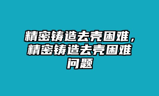 精密鑄造去殼困難，精密鑄造去殼困難問題