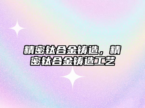 精密鈦合金鑄造，精密鈦合金鑄造工藝