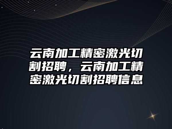 云南加工精密激光切割招聘，云南加工精密激光切割招聘信息