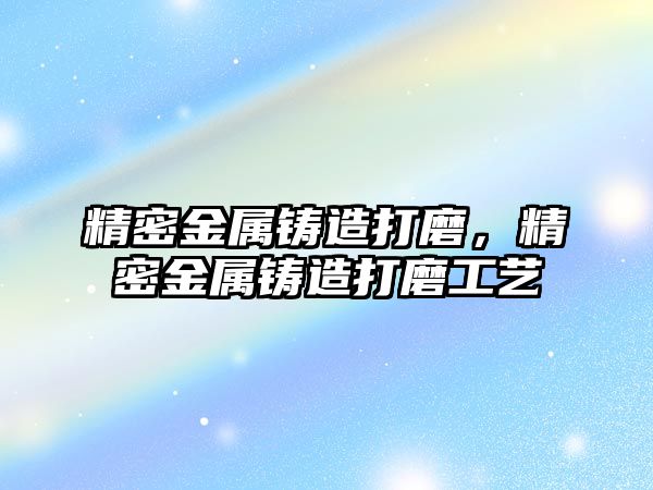 精密金屬鑄造打磨，精密金屬鑄造打磨工藝