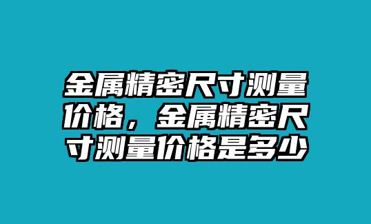 金屬精密尺寸測(cè)量價(jià)格，金屬精密尺寸測(cè)量價(jià)格是多少