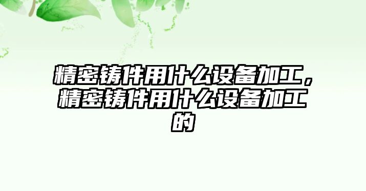 精密鑄件用什么設備加工，精密鑄件用什么設備加工的