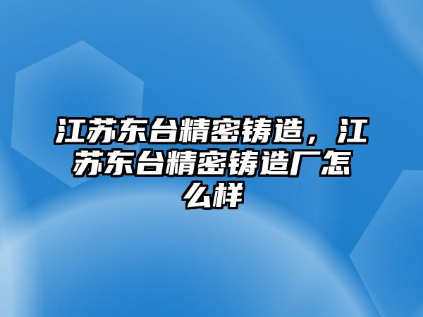 江蘇東臺精密鑄造，江蘇東臺精密鑄造廠怎么樣