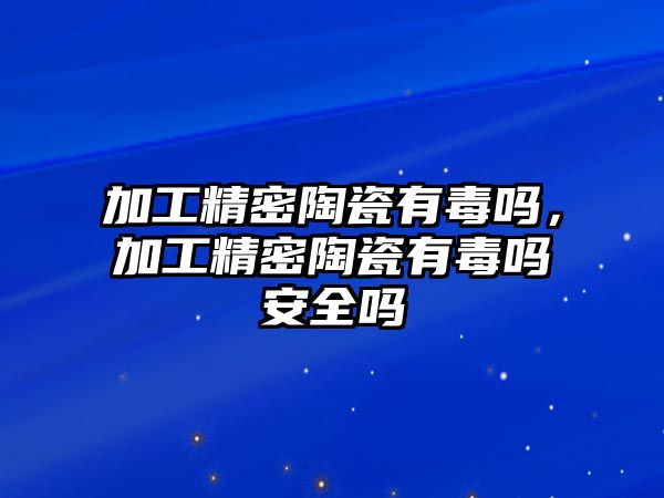 加工精密陶瓷有毒嗎，加工精密陶瓷有毒嗎安全嗎