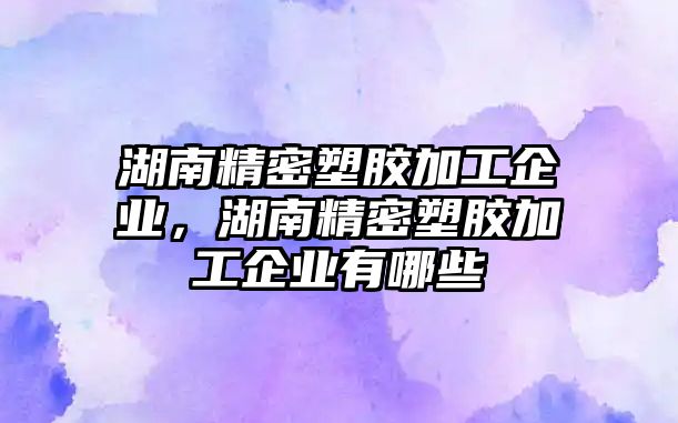 湖南精密塑膠加工企業(yè)，湖南精密塑膠加工企業(yè)有哪些