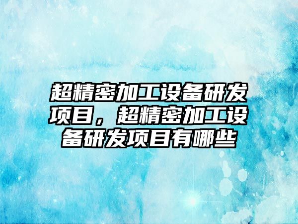 超精密加工設(shè)備研發(fā)項(xiàng)目，超精密加工設(shè)備研發(fā)項(xiàng)目有哪些