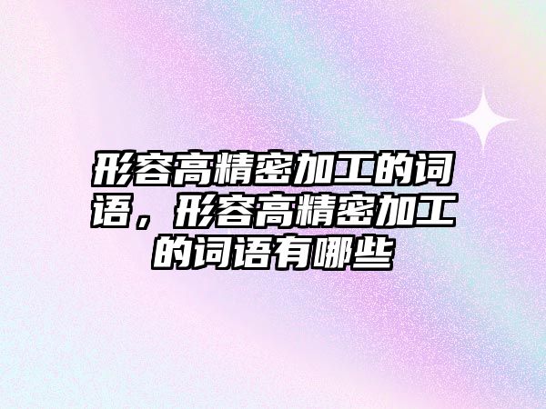 形容高精密加工的詞語，形容高精密加工的詞語有哪些