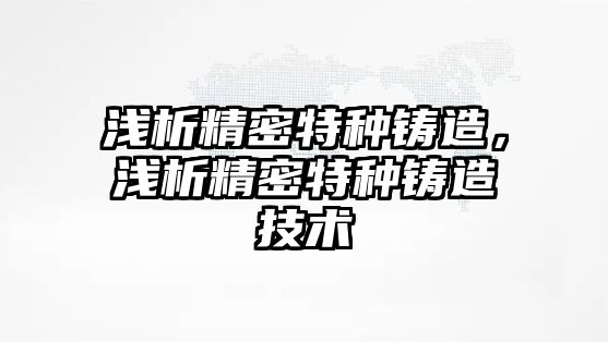 淺析精密特種鑄造，淺析精密特種鑄造技術(shù)