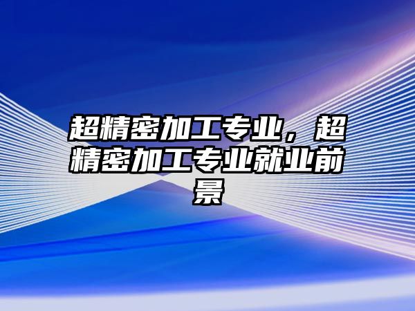 超精密加工專業(yè)，超精密加工專業(yè)就業(yè)前景