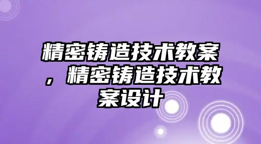 精密鑄造技術(shù)教案，精密鑄造技術(shù)教案設計