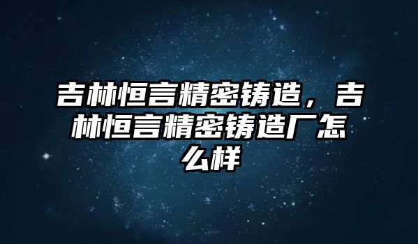 吉林恒言精密鑄造，吉林恒言精密鑄造廠怎么樣