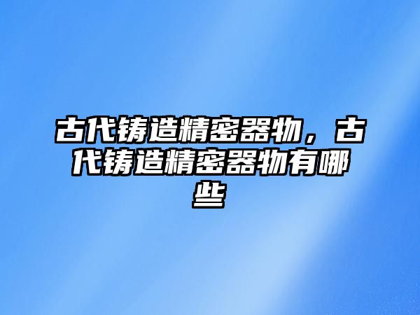 古代鑄造精密器物，古代鑄造精密器物有哪些