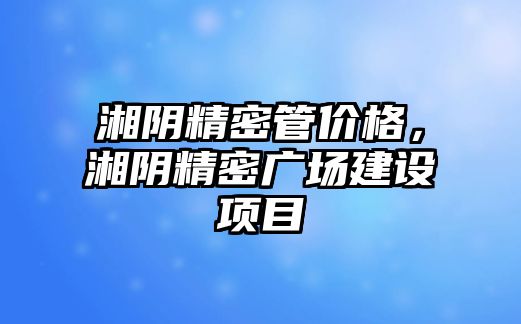 湘陰精密管價格，湘陰精密廣場建設項目