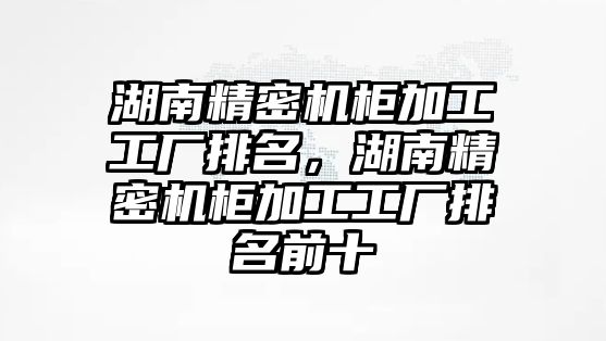 湖南精密機柜加工工廠排名，湖南精密機柜加工工廠排名前十