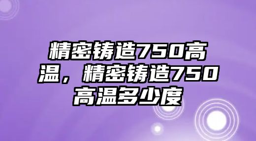 精密鑄造750高溫，精密鑄造750高溫多少度