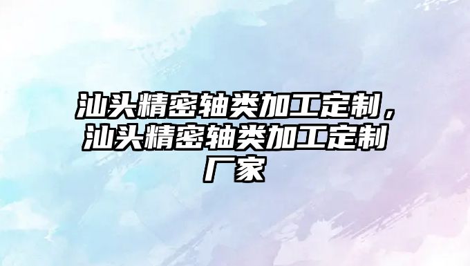 汕頭精密軸類加工定制，汕頭精密軸類加工定制廠家