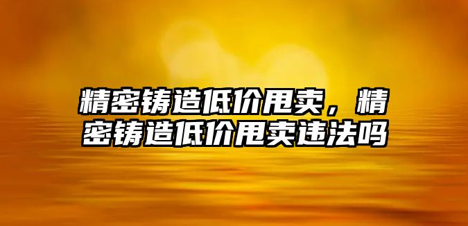 精密鑄造低價甩賣，精密鑄造低價甩賣違法嗎