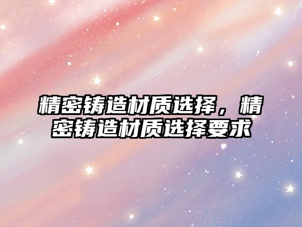 精密鑄造材質(zhì)選擇，精密鑄造材質(zhì)選擇要求