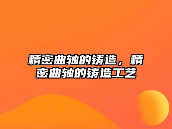 精密曲軸的鑄造，精密曲軸的鑄造工藝