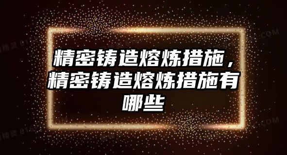 精密鑄造熔煉措施，精密鑄造熔煉措施有哪些