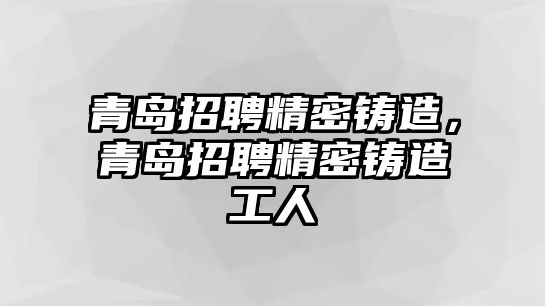 青島招聘精密鑄造，青島招聘精密鑄造工人