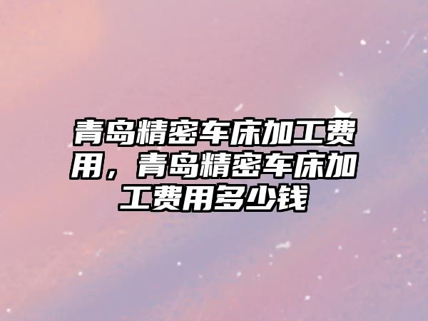 青島精密車床加工費(fèi)用，青島精密車床加工費(fèi)用多少錢