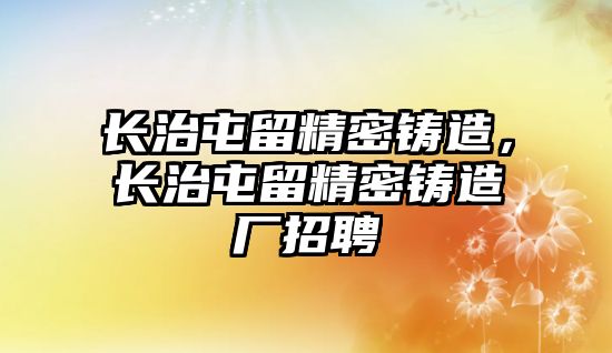 長治屯留精密鑄造，長治屯留精密鑄造廠招聘