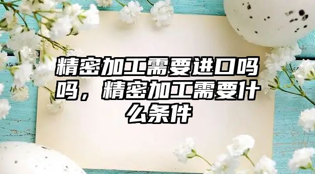 精密加工需要進(jìn)口嗎嗎，精密加工需要什么條件