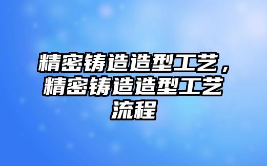 精密鑄造造型工藝，精密鑄造造型工藝流程