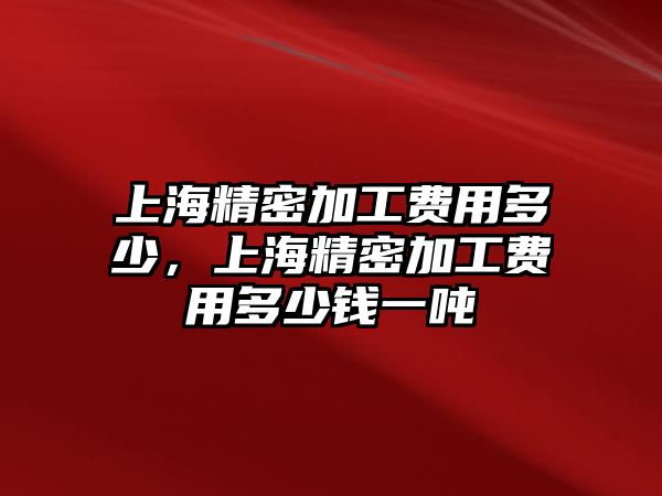 上海精密加工費(fèi)用多少，上海精密加工費(fèi)用多少錢一噸